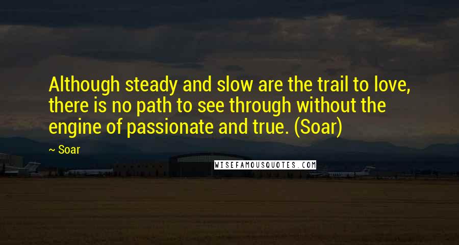 Soar Quotes: Although steady and slow are the trail to love, there is no path to see through without the engine of passionate and true. (Soar)