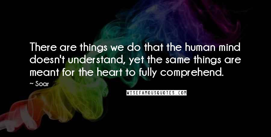 Soar Quotes: There are things we do that the human mind doesn't understand, yet the same things are meant for the heart to fully comprehend.