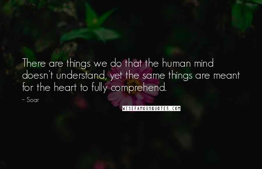 Soar Quotes: There are things we do that the human mind doesn't understand, yet the same things are meant for the heart to fully comprehend.