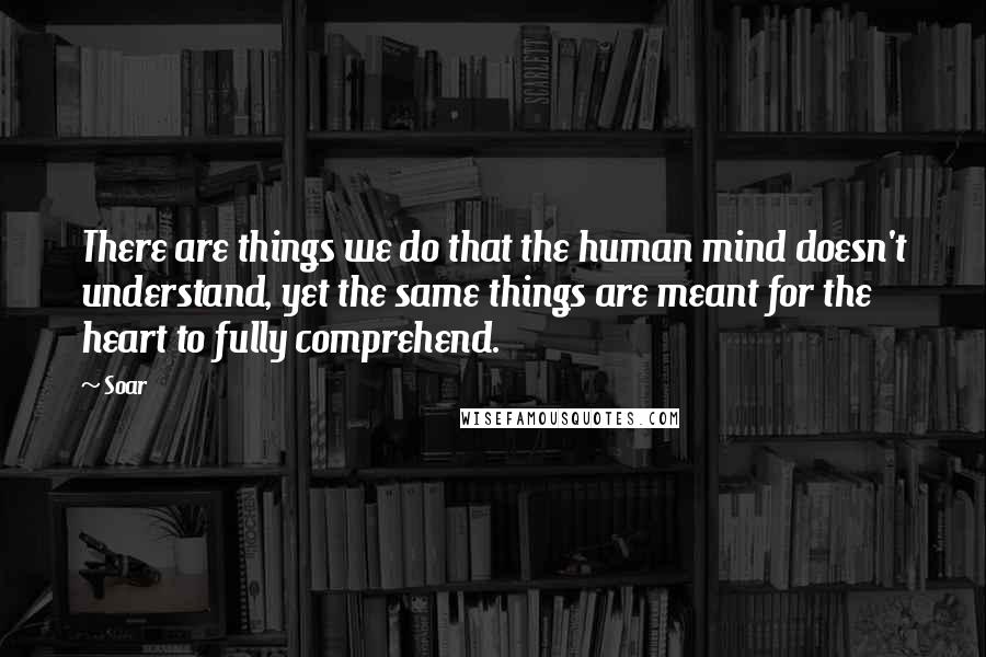 Soar Quotes: There are things we do that the human mind doesn't understand, yet the same things are meant for the heart to fully comprehend.