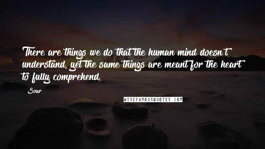 Soar Quotes: There are things we do that the human mind doesn't understand, yet the same things are meant for the heart to fully comprehend.