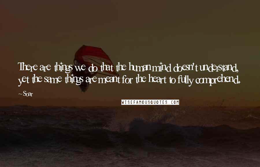 Soar Quotes: There are things we do that the human mind doesn't understand, yet the same things are meant for the heart to fully comprehend.