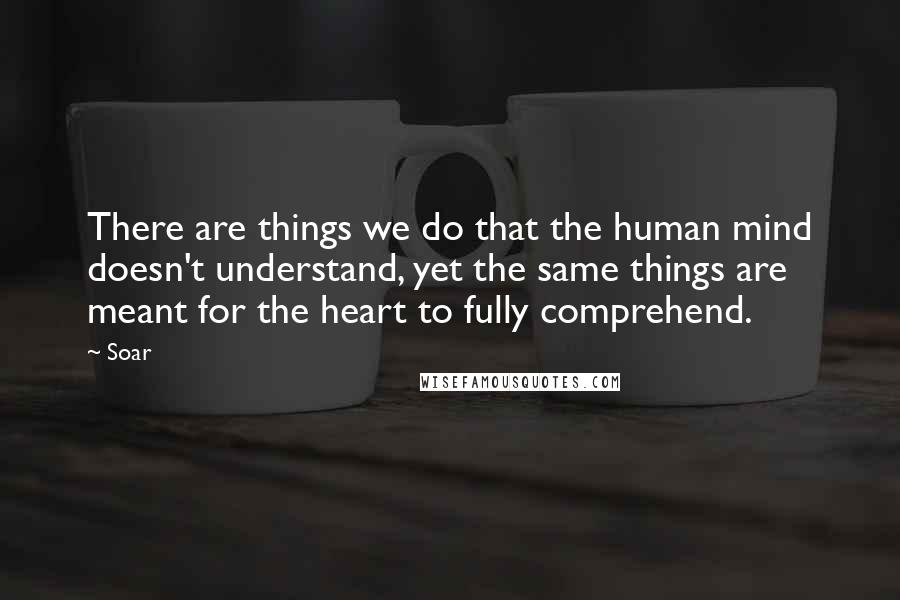 Soar Quotes: There are things we do that the human mind doesn't understand, yet the same things are meant for the heart to fully comprehend.