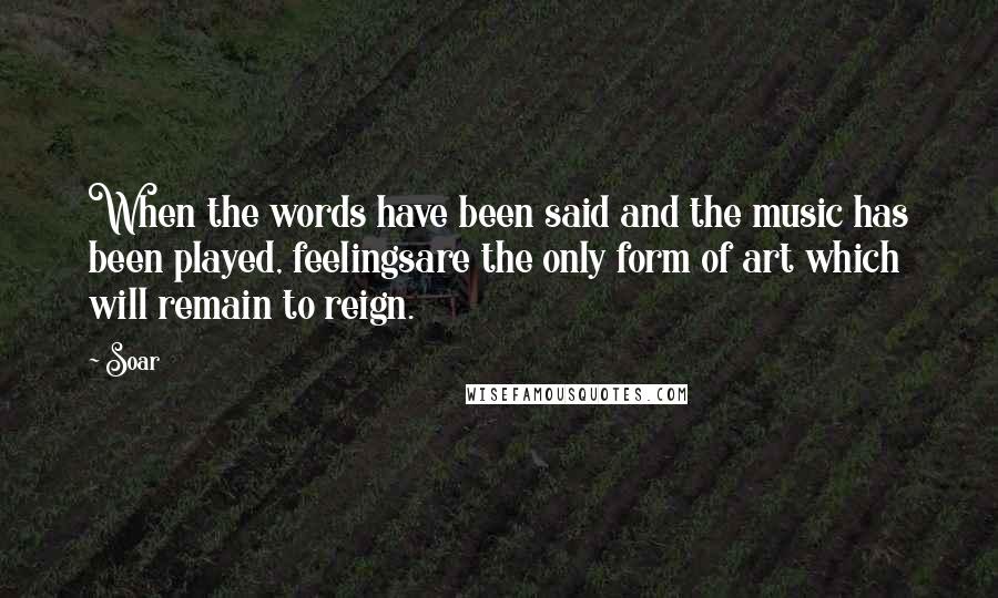 Soar Quotes: When the words have been said and the music has been played, feelingsare the only form of art which will remain to reign.