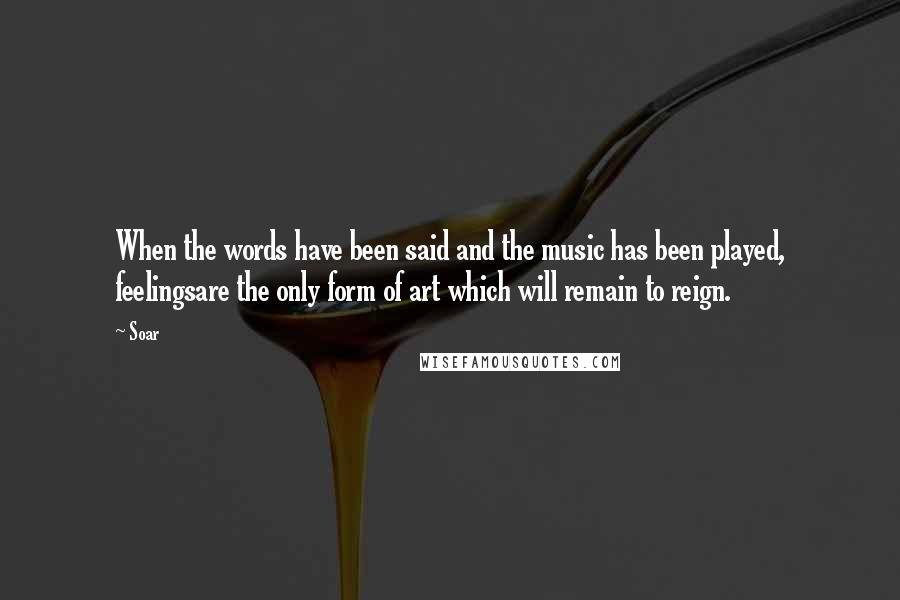 Soar Quotes: When the words have been said and the music has been played, feelingsare the only form of art which will remain to reign.