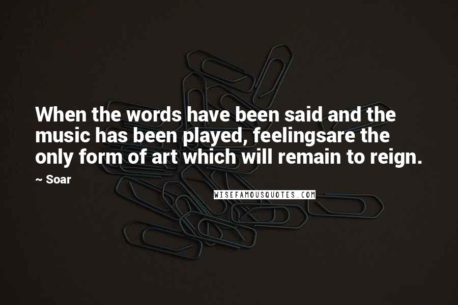 Soar Quotes: When the words have been said and the music has been played, feelingsare the only form of art which will remain to reign.