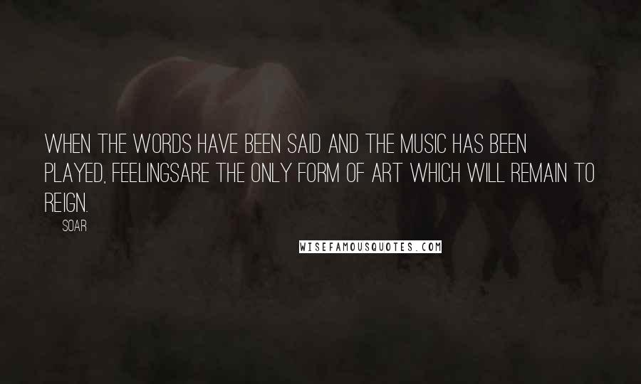 Soar Quotes: When the words have been said and the music has been played, feelingsare the only form of art which will remain to reign.