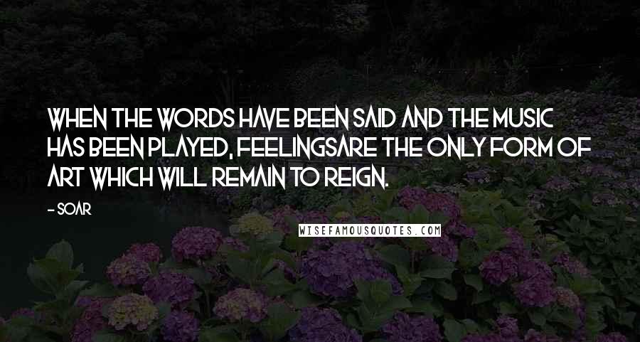 Soar Quotes: When the words have been said and the music has been played, feelingsare the only form of art which will remain to reign.