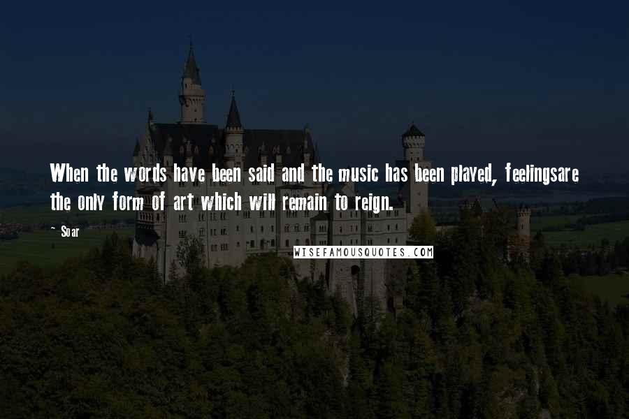 Soar Quotes: When the words have been said and the music has been played, feelingsare the only form of art which will remain to reign.