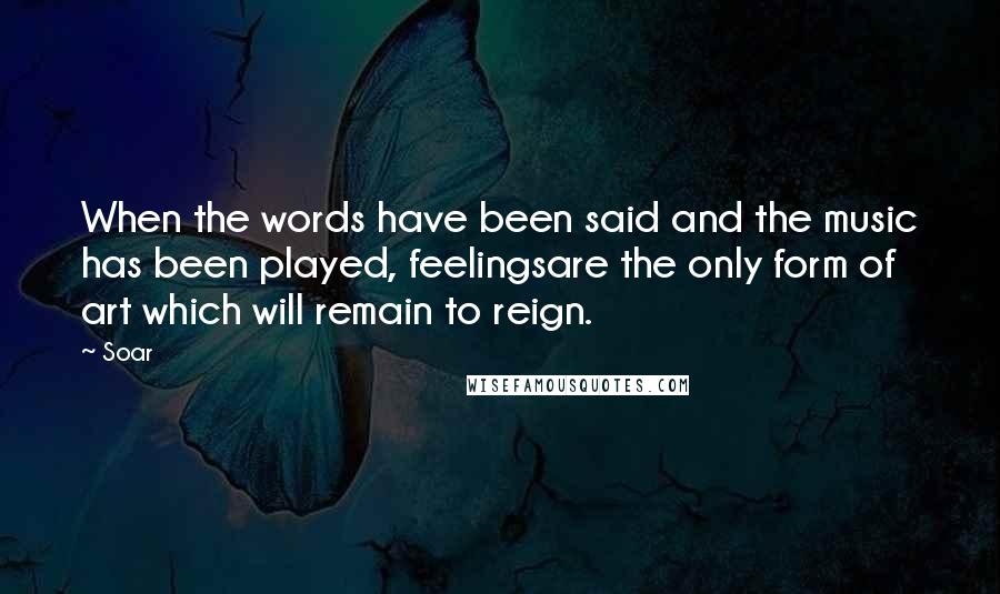 Soar Quotes: When the words have been said and the music has been played, feelingsare the only form of art which will remain to reign.