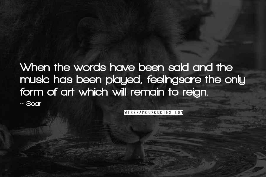 Soar Quotes: When the words have been said and the music has been played, feelingsare the only form of art which will remain to reign.