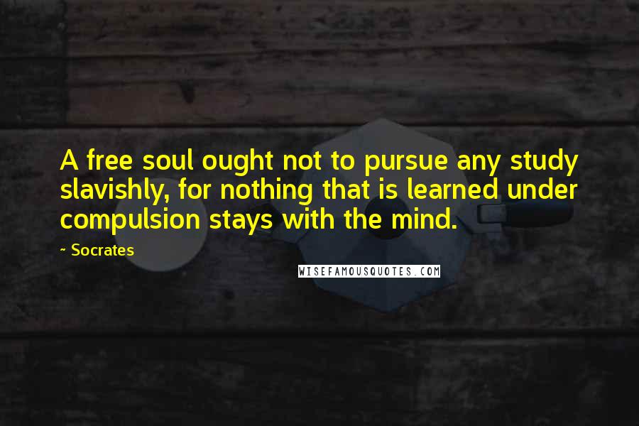 Socrates Quotes: A free soul ought not to pursue any study slavishly, for nothing that is learned under compulsion stays with the mind.