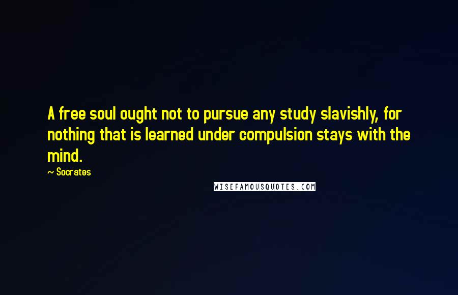 Socrates Quotes: A free soul ought not to pursue any study slavishly, for nothing that is learned under compulsion stays with the mind.