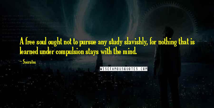 Socrates Quotes: A free soul ought not to pursue any study slavishly, for nothing that is learned under compulsion stays with the mind.