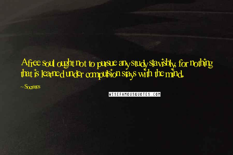 Socrates Quotes: A free soul ought not to pursue any study slavishly, for nothing that is learned under compulsion stays with the mind.