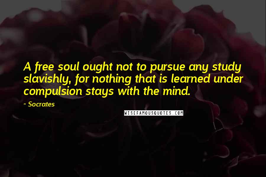 Socrates Quotes: A free soul ought not to pursue any study slavishly, for nothing that is learned under compulsion stays with the mind.