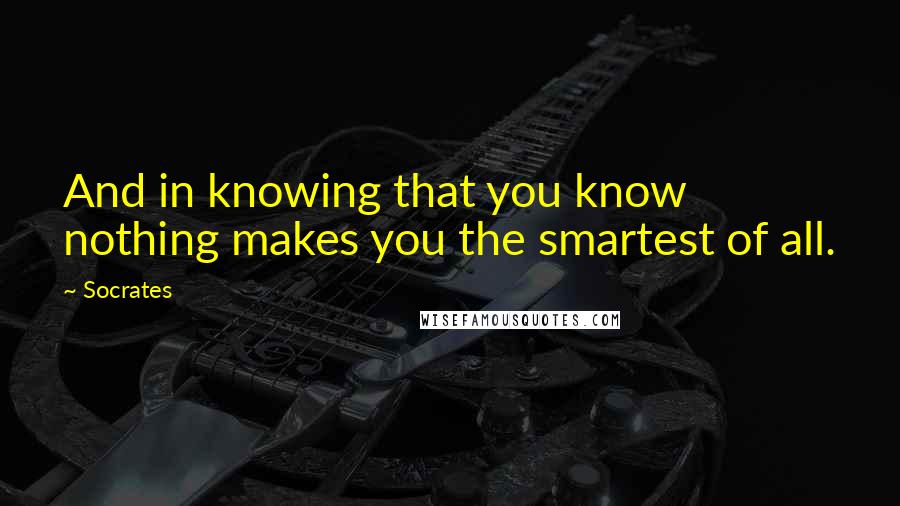 Socrates Quotes: And in knowing that you know nothing makes you the smartest of all.