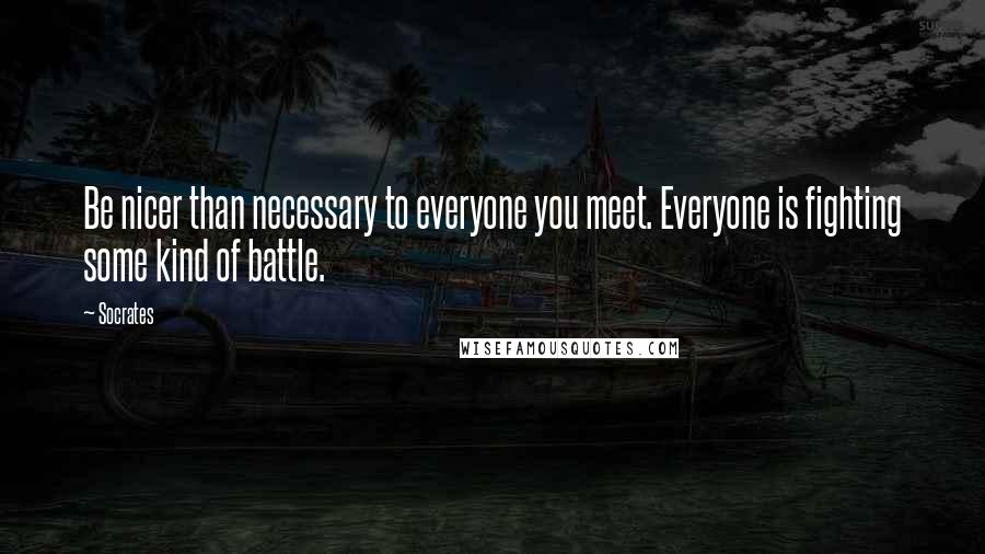 Socrates Quotes: Be nicer than necessary to everyone you meet. Everyone is fighting some kind of battle.