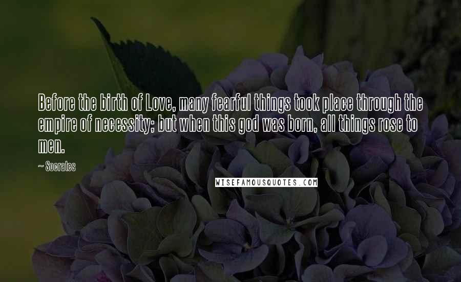 Socrates Quotes: Before the birth of Love, many fearful things took place through the empire of necessity; but when this god was born, all things rose to men.