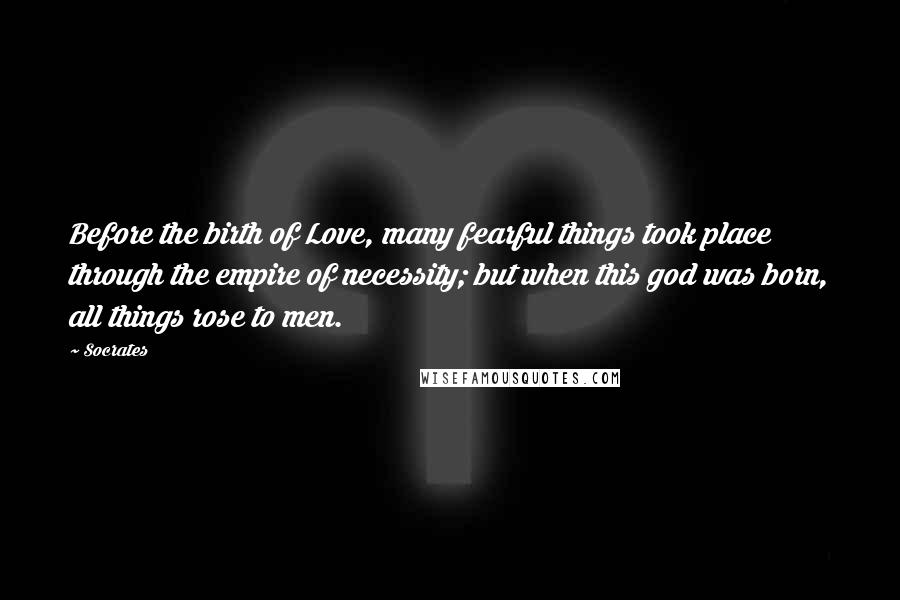 Socrates Quotes: Before the birth of Love, many fearful things took place through the empire of necessity; but when this god was born, all things rose to men.