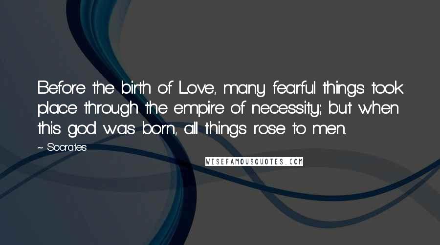 Socrates Quotes: Before the birth of Love, many fearful things took place through the empire of necessity; but when this god was born, all things rose to men.