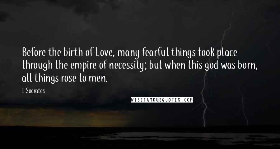 Socrates Quotes: Before the birth of Love, many fearful things took place through the empire of necessity; but when this god was born, all things rose to men.