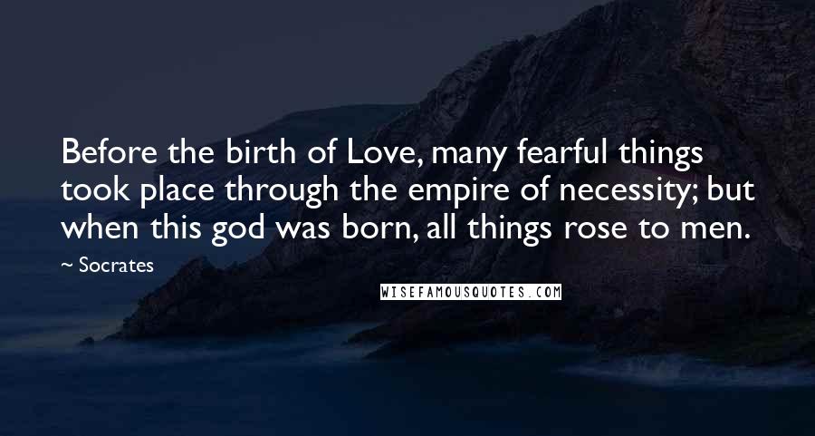 Socrates Quotes: Before the birth of Love, many fearful things took place through the empire of necessity; but when this god was born, all things rose to men.