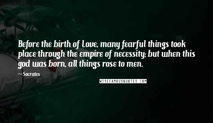 Socrates Quotes: Before the birth of Love, many fearful things took place through the empire of necessity; but when this god was born, all things rose to men.