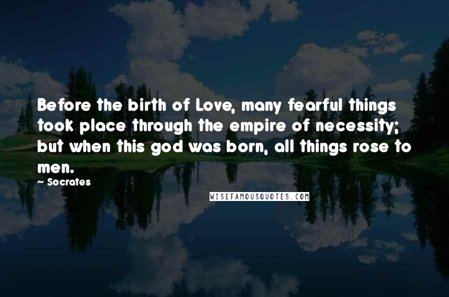 Socrates Quotes: Before the birth of Love, many fearful things took place through the empire of necessity; but when this god was born, all things rose to men.