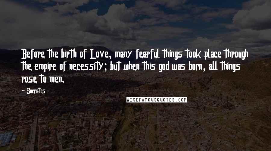 Socrates Quotes: Before the birth of Love, many fearful things took place through the empire of necessity; but when this god was born, all things rose to men.