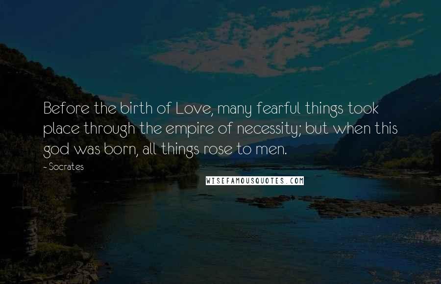 Socrates Quotes: Before the birth of Love, many fearful things took place through the empire of necessity; but when this god was born, all things rose to men.