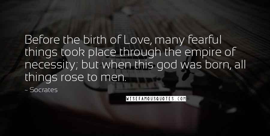 Socrates Quotes: Before the birth of Love, many fearful things took place through the empire of necessity; but when this god was born, all things rose to men.