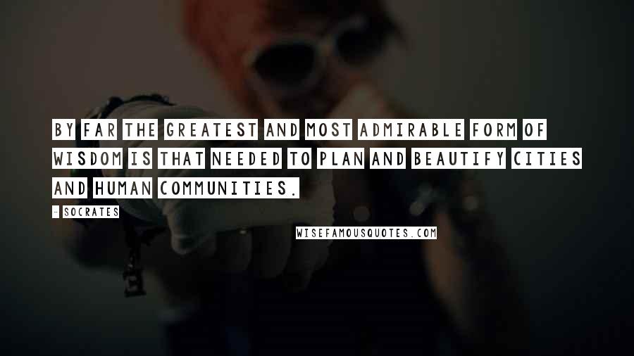 Socrates Quotes: By far the greatest and most admirable form of wisdom is that needed to plan and beautify cities and human communities.