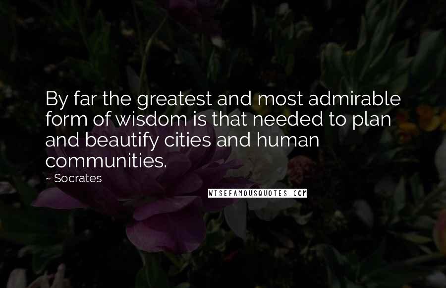 Socrates Quotes: By far the greatest and most admirable form of wisdom is that needed to plan and beautify cities and human communities.