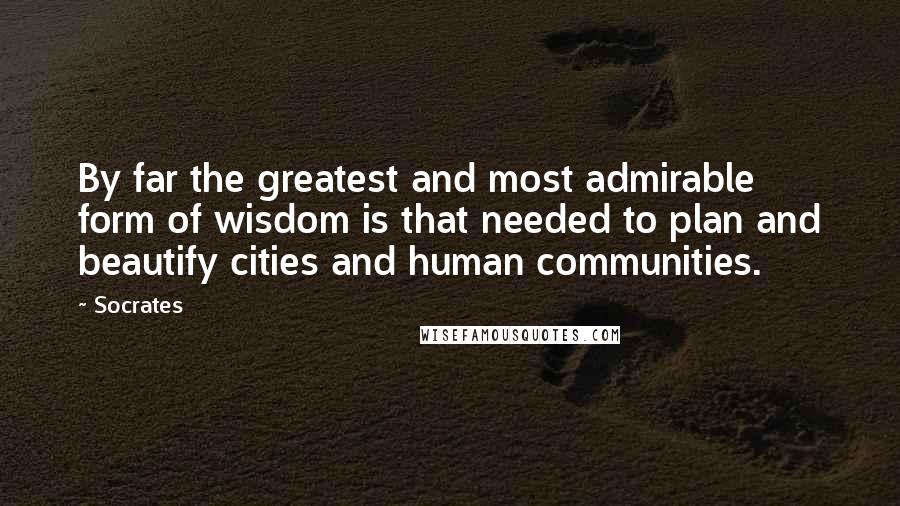 Socrates Quotes: By far the greatest and most admirable form of wisdom is that needed to plan and beautify cities and human communities.