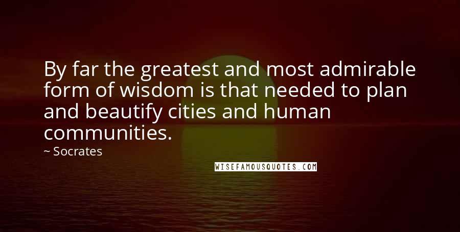 Socrates Quotes: By far the greatest and most admirable form of wisdom is that needed to plan and beautify cities and human communities.