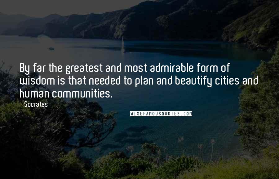 Socrates Quotes: By far the greatest and most admirable form of wisdom is that needed to plan and beautify cities and human communities.