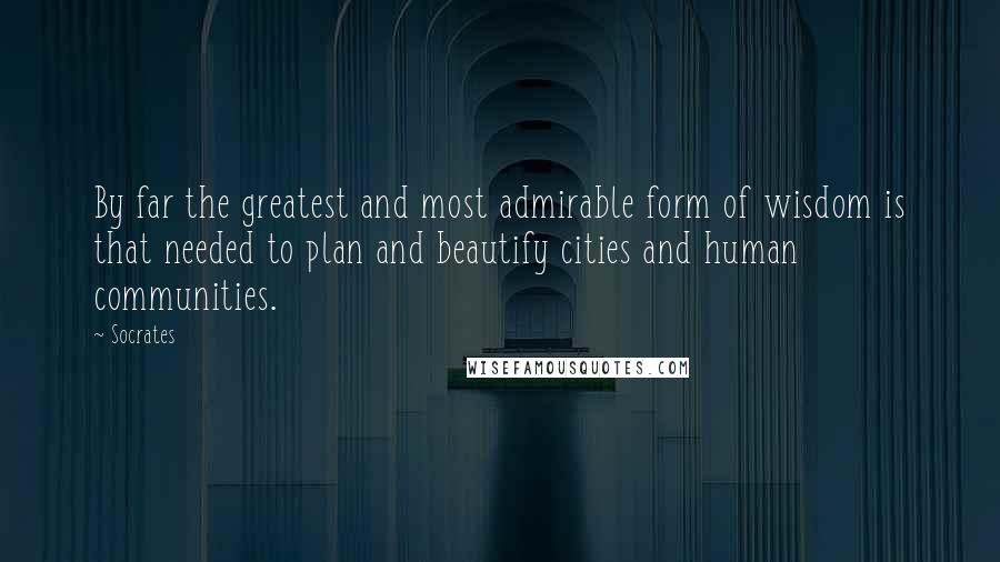 Socrates Quotes: By far the greatest and most admirable form of wisdom is that needed to plan and beautify cities and human communities.