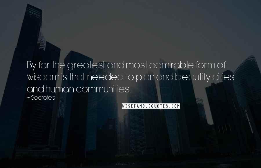 Socrates Quotes: By far the greatest and most admirable form of wisdom is that needed to plan and beautify cities and human communities.