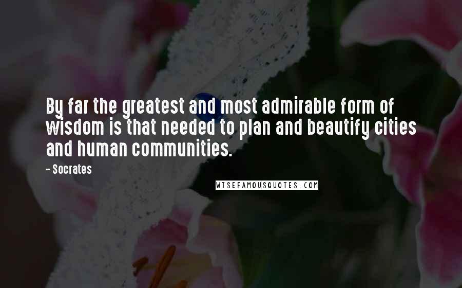 Socrates Quotes: By far the greatest and most admirable form of wisdom is that needed to plan and beautify cities and human communities.