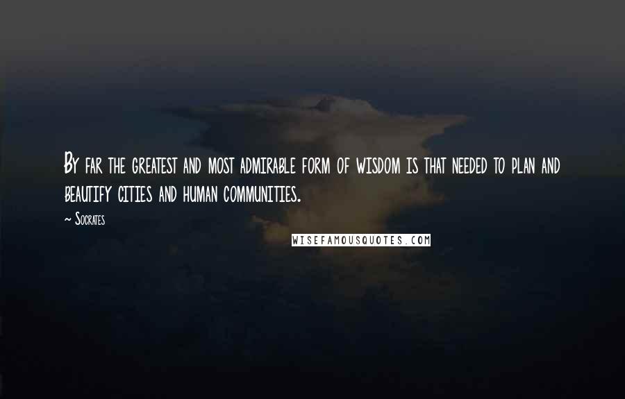 Socrates Quotes: By far the greatest and most admirable form of wisdom is that needed to plan and beautify cities and human communities.