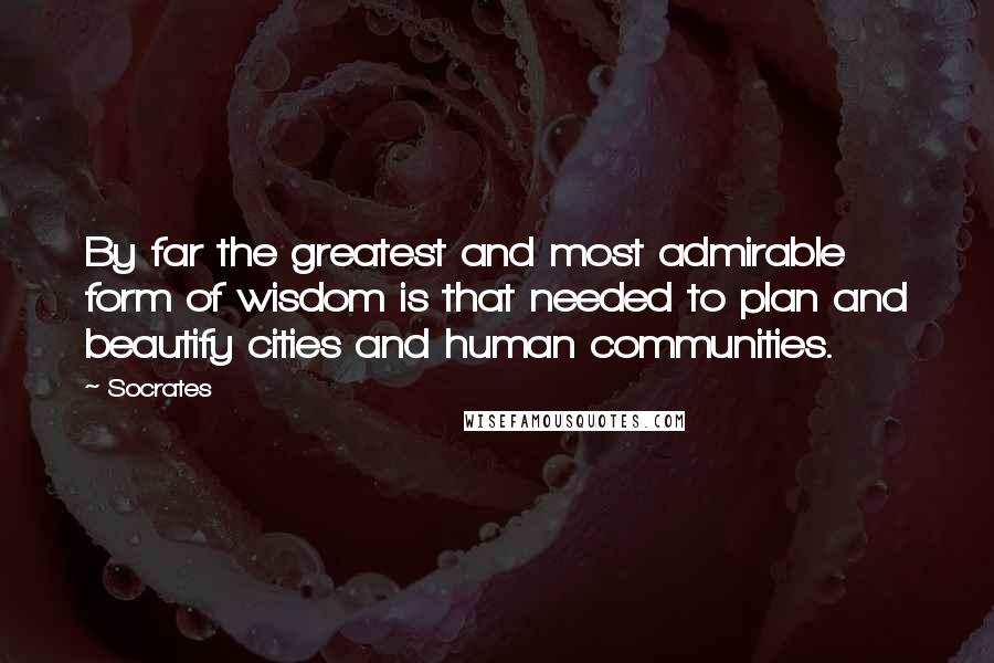 Socrates Quotes: By far the greatest and most admirable form of wisdom is that needed to plan and beautify cities and human communities.
