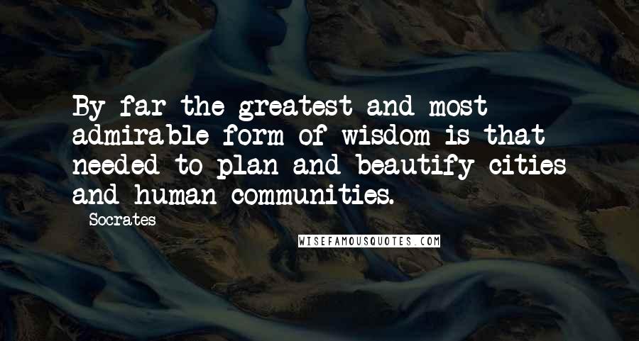 Socrates Quotes: By far the greatest and most admirable form of wisdom is that needed to plan and beautify cities and human communities.