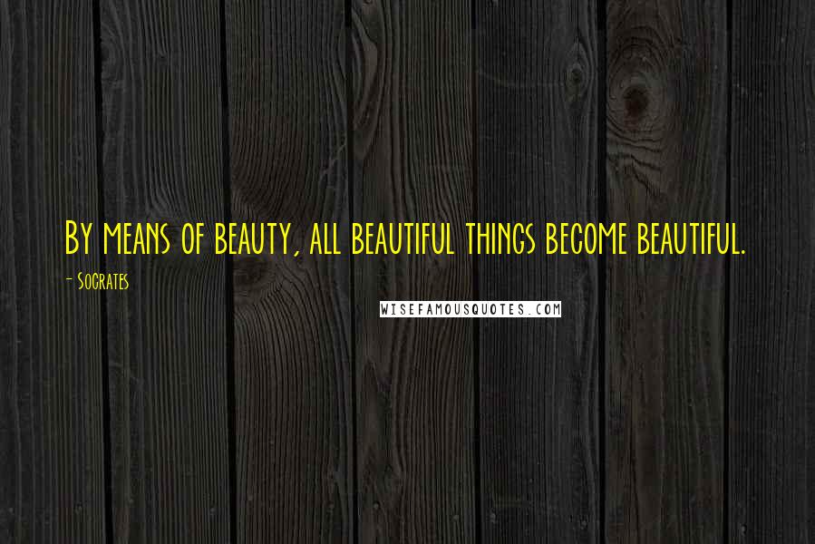 Socrates Quotes: By means of beauty, all beautiful things become beautiful.