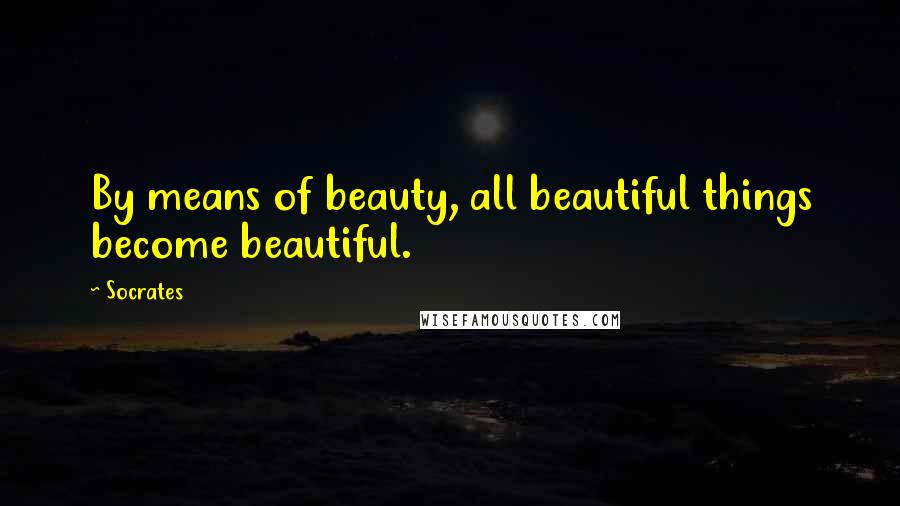 Socrates Quotes: By means of beauty, all beautiful things become beautiful.