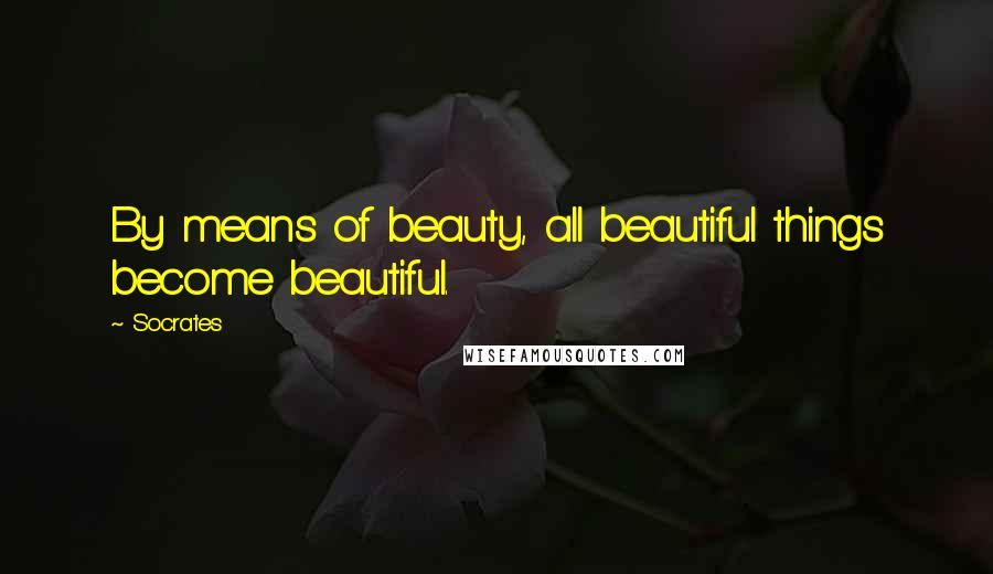 Socrates Quotes: By means of beauty, all beautiful things become beautiful.