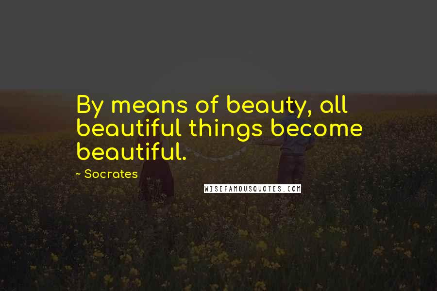 Socrates Quotes: By means of beauty, all beautiful things become beautiful.