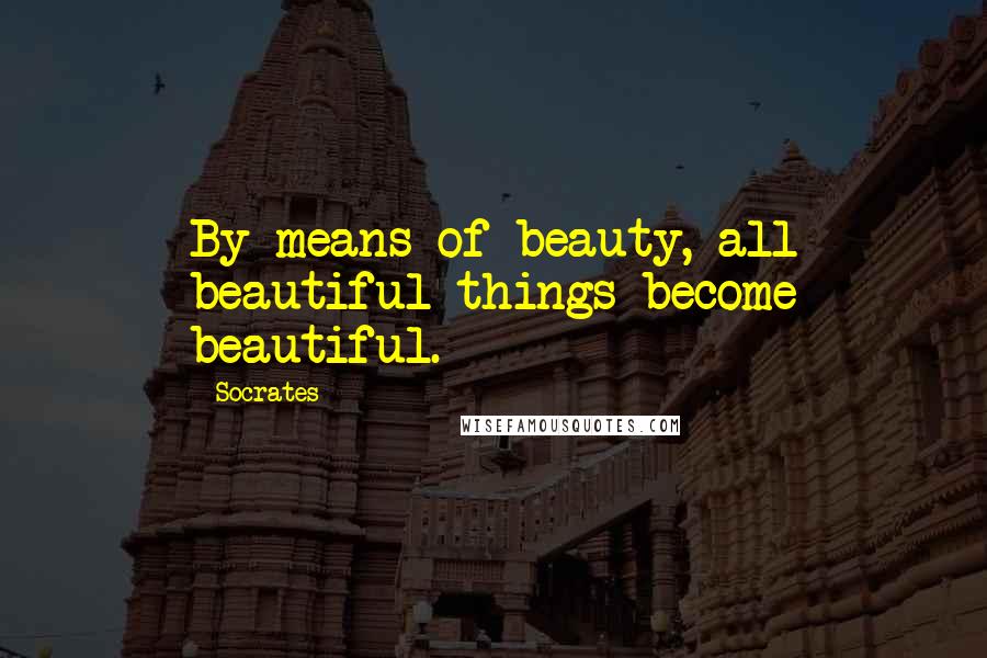 Socrates Quotes: By means of beauty, all beautiful things become beautiful.