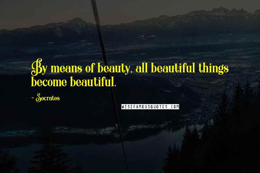 Socrates Quotes: By means of beauty, all beautiful things become beautiful.