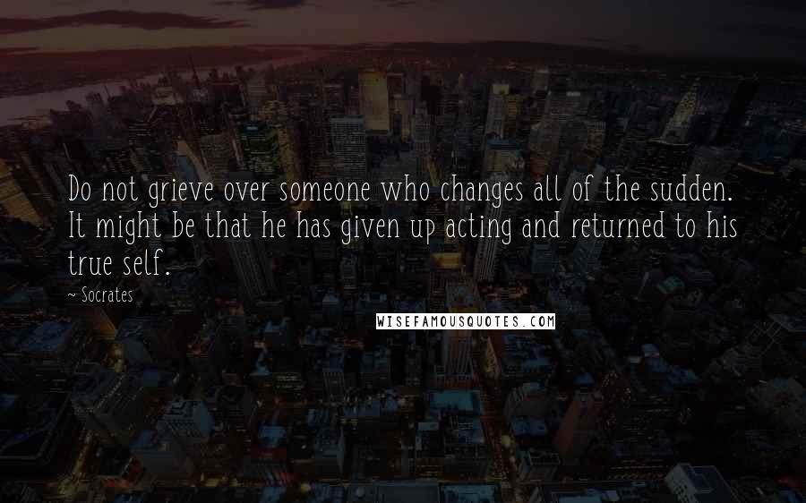 Socrates Quotes: Do not grieve over someone who changes all of the sudden. It might be that he has given up acting and returned to his true self.